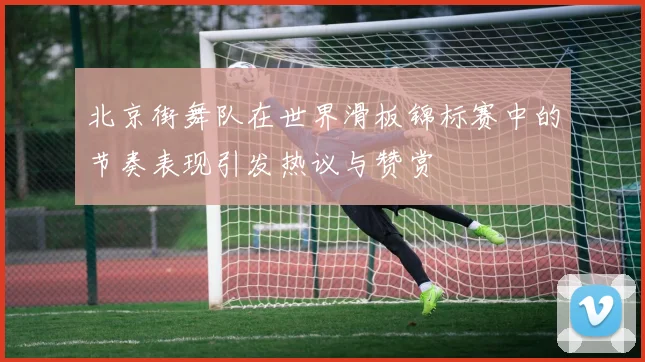 北京街舞队在世界滑板锦标赛中的节奏表现引发热议与赞赏
