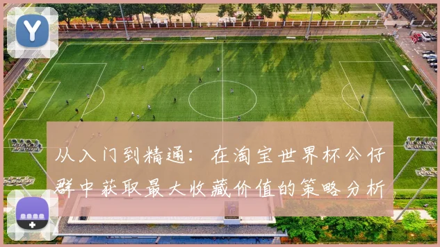 从入门到精通：在淘宝世界杯公仔群中获取最大收藏价值的策略分析