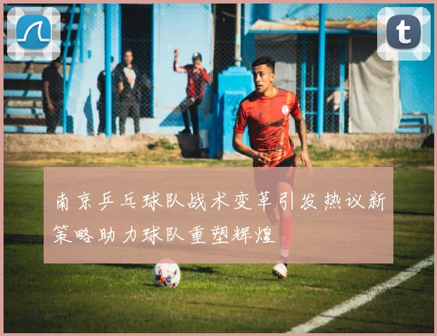 南京乒乓球队战术变革引发热议新策略助力球队重塑辉煌
