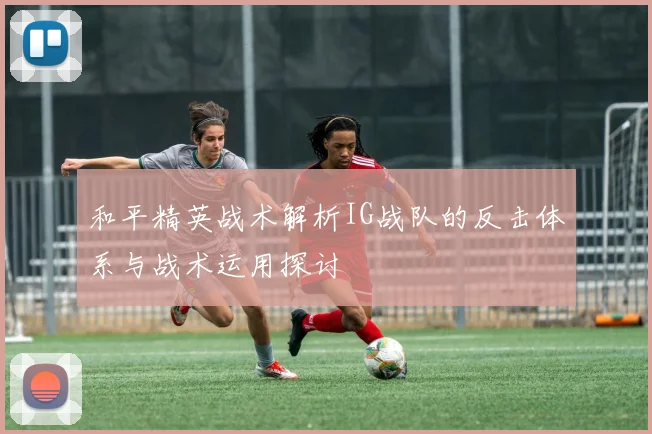 和平精英战术解析IG战队的反击体系与战术运用探讨