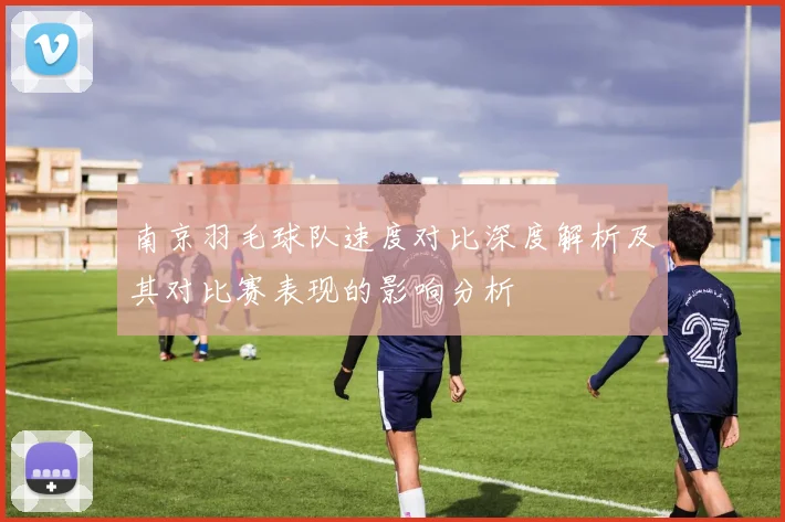 南京羽毛球队速度对比深度解析及其对比赛表现的影响分析