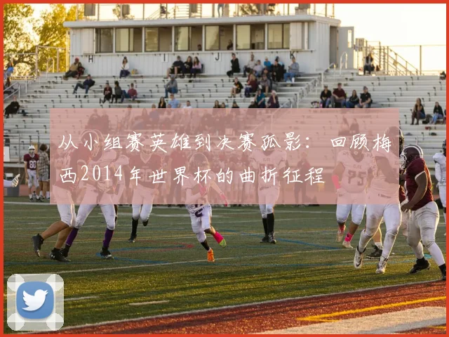 从小组赛英雄到决赛孤影：回顾梅西2014年世界杯的曲折征程