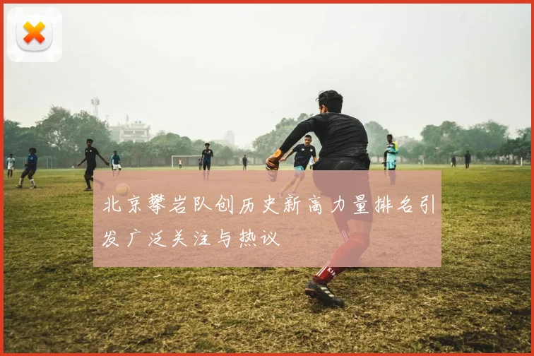 北京攀岩队创历史新高力量排名引发广泛关注与热议