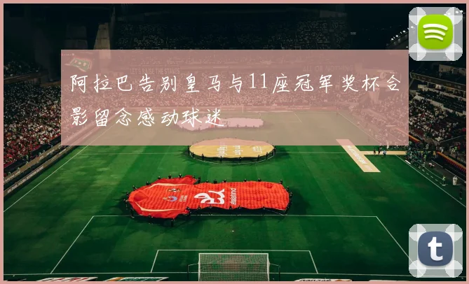 阿拉巴告别皇马与11座冠军奖杯合影留念感动球迷