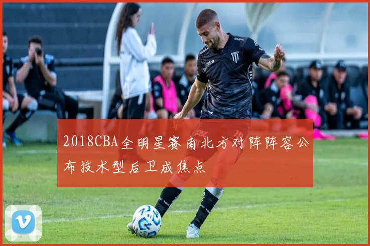 2018CBA全明星赛南北方对阵阵容公布技术型后卫成焦点