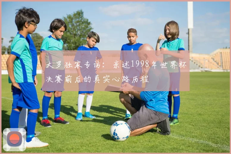 大罗独家专访：亲述1998年世界杯决赛前后的真实心路历程