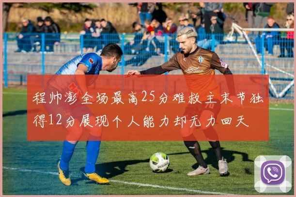 程帅澎全场最高25分难救主末节独得12分展现个人能力却无力回天
